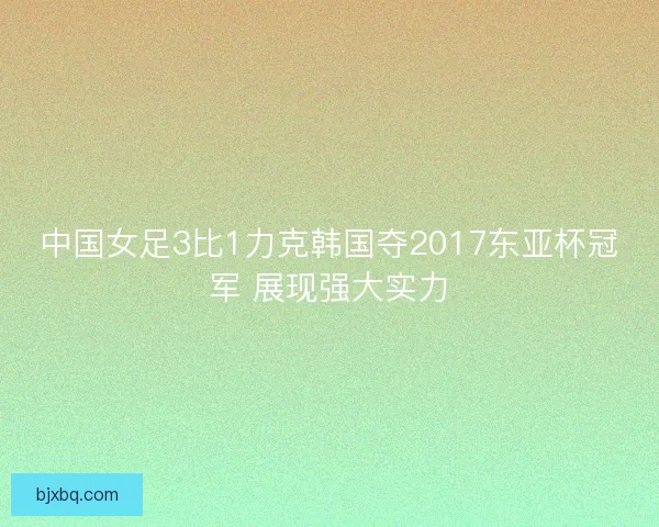 中国女足3比1力克韩国夺2017东亚杯冠军 展现强大实力