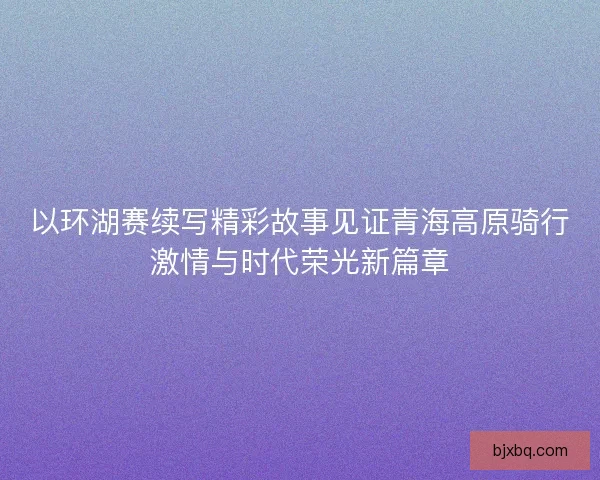 以环湖赛续写精彩故事见证青海高原骑行激情与时代荣光新篇章