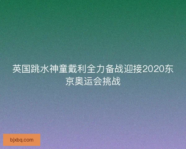 英国跳水神童戴利全力备战迎接2020东京奥运会挑战
