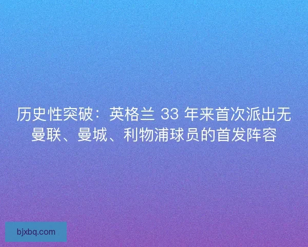 历史性突破：英格兰 33 年来首次派出无曼联、曼城、利物浦球员的首发阵容