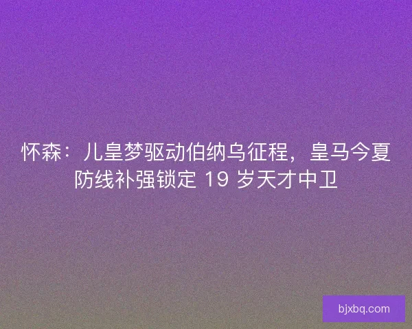 怀森：儿皇梦驱动伯纳乌征程，皇马今夏防线补强锁定 19 岁天才中卫
