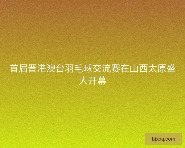 首届晋港澳台羽毛球交流赛在山西太原盛大开幕