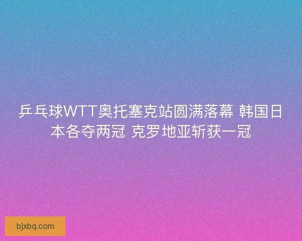 乒乓球WTT奥托塞克站圆满落幕 韩国日本各夺两冠 克罗地亚斩获一冠