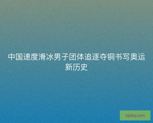 中国速度滑冰男子团体追逐夺铜书写奥运新历史