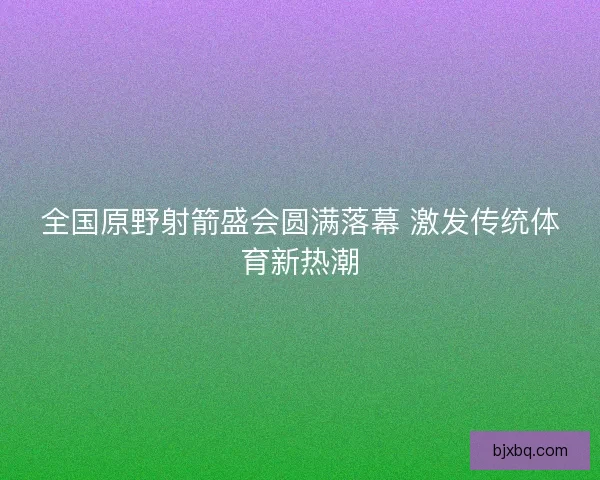 全国原野射箭盛会圆满落幕 激发传统体育新热潮