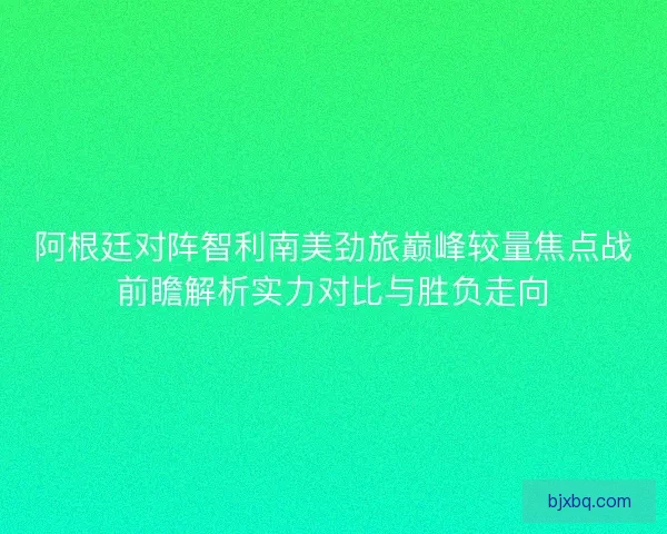 阿根廷对阵智利南美劲旅巅峰较量焦点战前瞻解析实力对比与胜负走向 阿根廷对阵智利南美劲旅巅峰较量焦点战前瞻解析实力对比与胜负走向