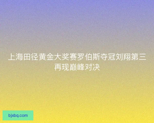 上海田径黄金大奖赛罗伯斯夺冠刘翔第三再现巅峰对决 上海田径黄金大奖赛罗伯斯夺冠刘翔第三再现巅峰对决