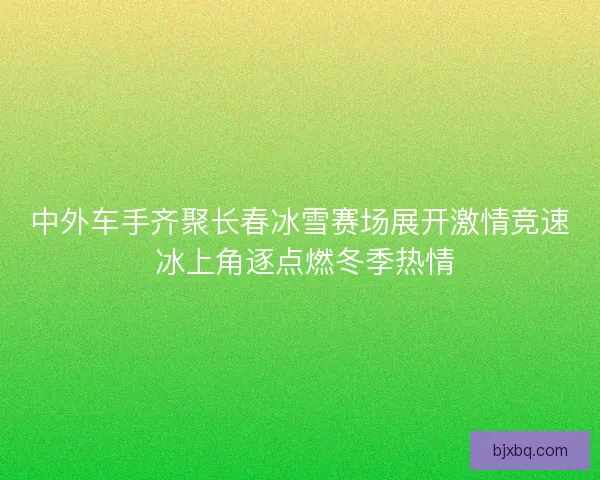 中外车手齐聚长春冰雪赛场展开激情竞速 冰上角逐点燃冬季热情