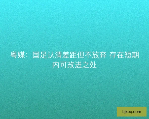 粤媒：国足认清差距但不放弃 存在短期内可改进之处