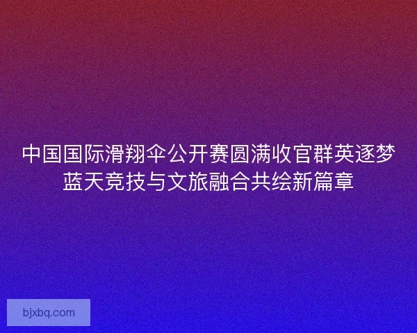 中国国际滑翔伞公开赛圆满收官群英逐梦蓝天竞技与文旅融合共绘新篇章