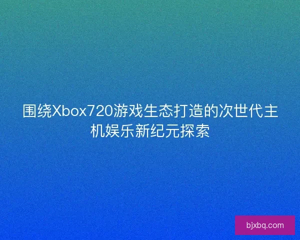 围绕Xbox720游戏生态打造的次世代主机娱乐新纪元探索