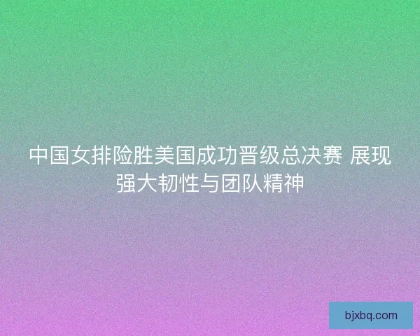 中国女排险胜美国成功晋级总决赛 展现强大韧性与团队精神 中国女排险胜美国成功晋级总决赛 展现强大韧性与团队精神