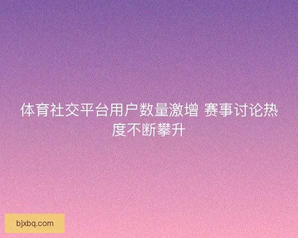 体育社交平台用户数量激增 赛事讨论热度不断攀升
