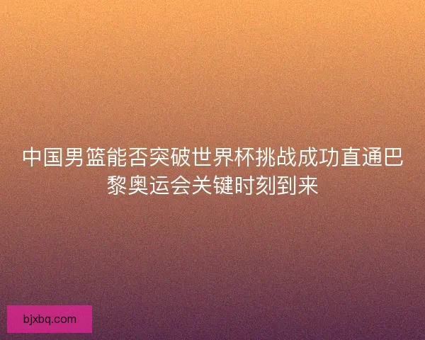 中国男篮能否突破世界杯挑战成功直通巴黎奥运会关键时刻到来 中国男篮能否突破世界杯挑战成功直通巴黎奥运会关键时刻到来