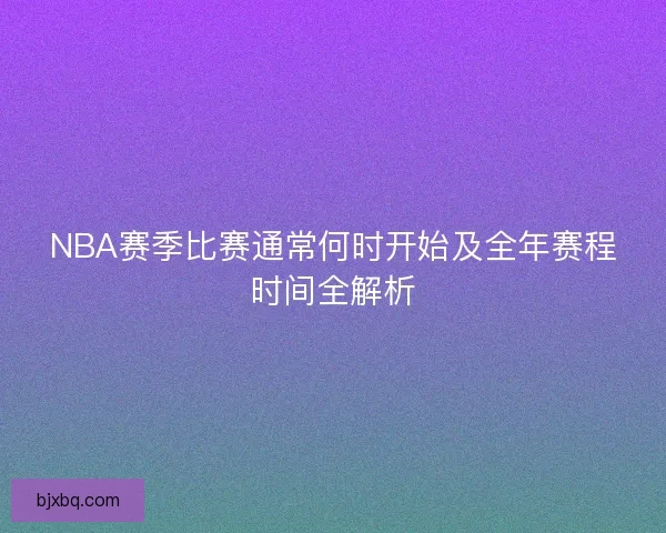 NBA赛季比赛通常何时开始及全年赛程时间全解析 NBA赛季比赛通常何时开始及全年赛程时间全解析