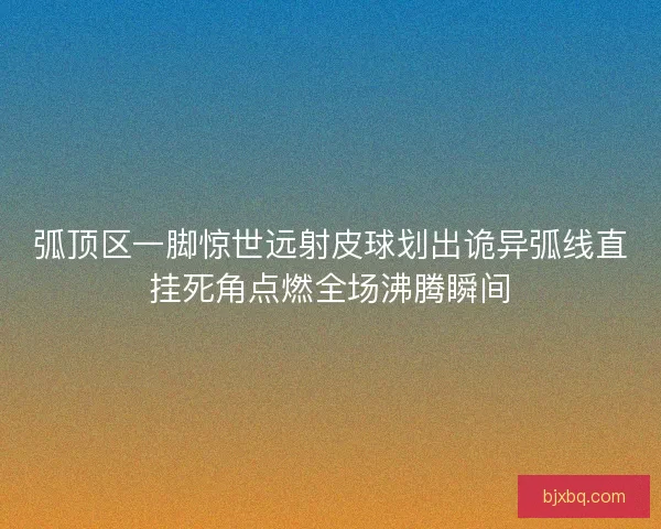弧顶区一脚惊世远射皮球划出诡异弧线直挂死角点燃全场沸腾瞬间 弧顶区一脚惊世远射皮球划出诡异弧线直挂死角点燃全场沸腾瞬间