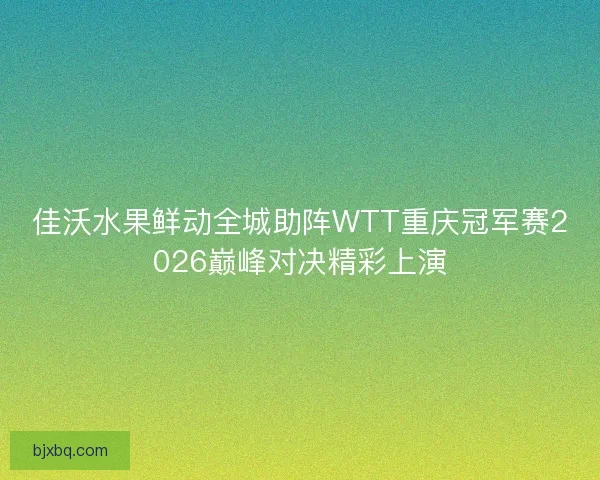 佳沃水果鲜动全城助阵WTT重庆冠军赛2026巅峰对决精彩上演 佳沃水果鲜动全城助阵WTT重庆冠军赛2026巅峰对决精彩上演